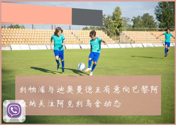 利物浦与迪奥曼德互有意向巴黎阿森纳关注阿克利乌舍动态