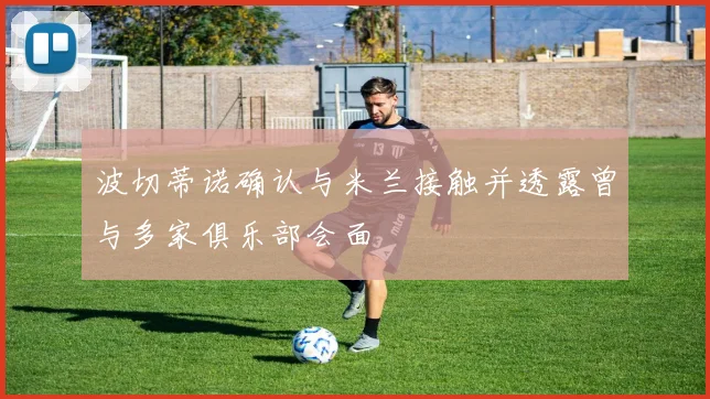 波切蒂诺确认与米兰接触并透露曾与多家俱乐部会面
