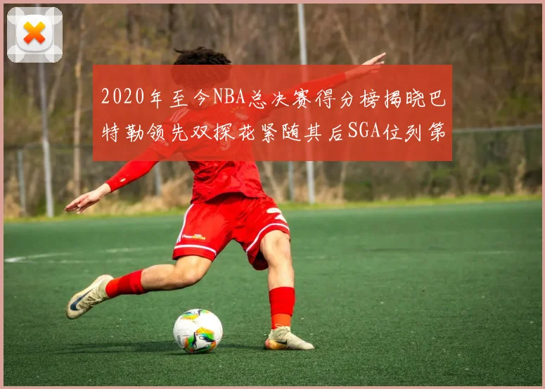 2020年至今NBA总决赛得分榜揭晓巴特勒领先双探花紧随其后SGA位列第四