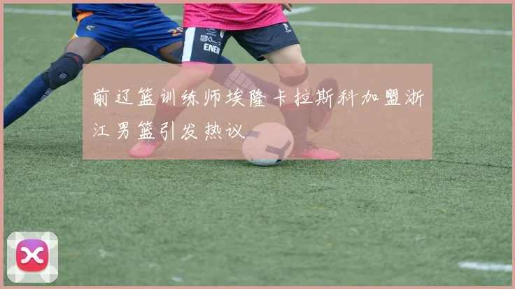 前辽篮训练师埃隆卡拉斯科加盟浙江男篮引发热议