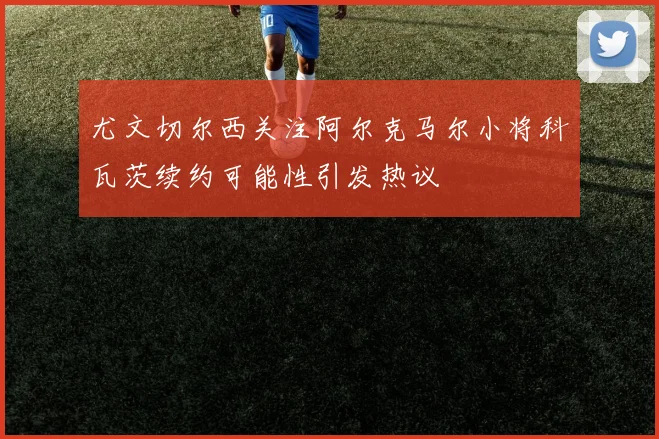 尤文切尔西关注阿尔克马尔小将科瓦茨续约可能性引发热议