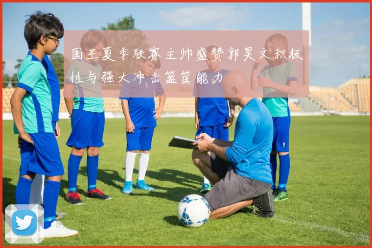 国王夏季联赛主帅盛赞郭昊文积极性与强大冲击篮筐能力