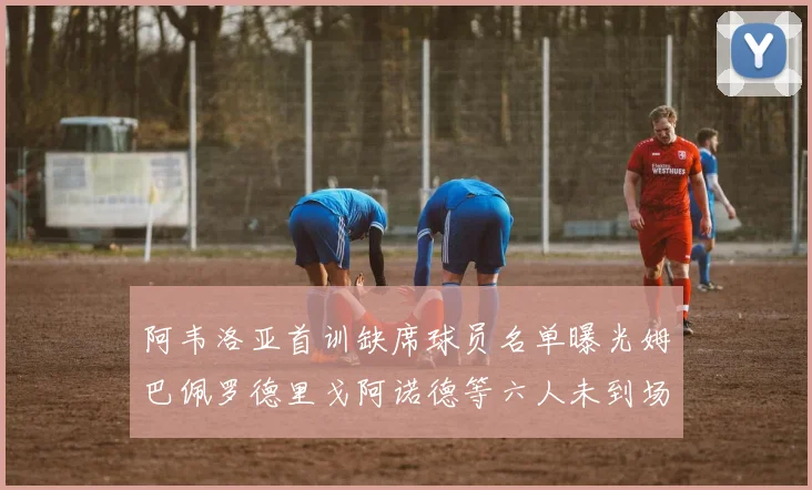 阿韦洛亚首训缺席球员名单曝光姆巴佩罗德里戈阿诺德等六人未到场