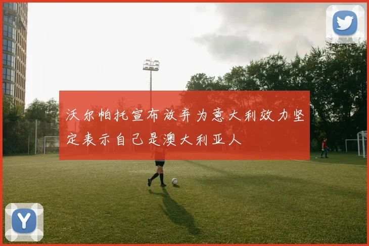 沃尔帕托宣布放弃为意大利效力坚定表示自己是澳大利亚人