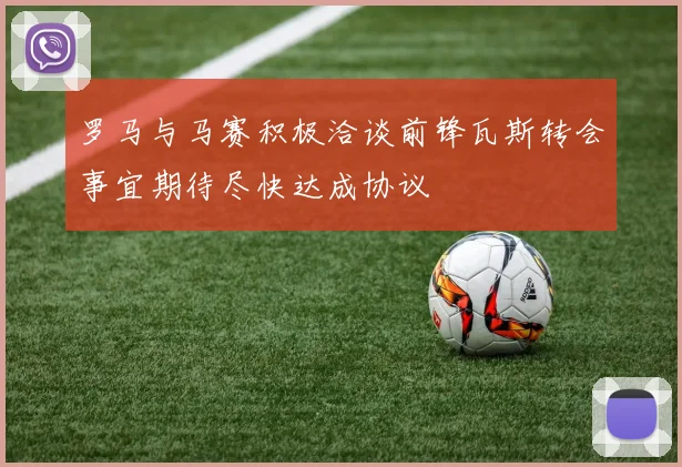 罗马与马赛积极洽谈前锋瓦斯转会事宜期待尽快达成协议