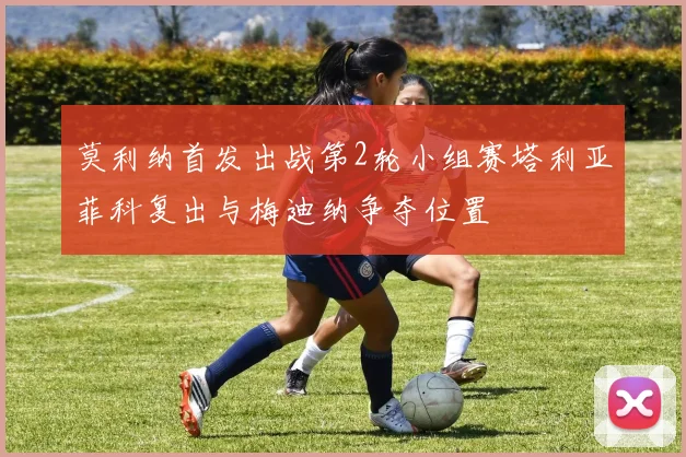 莫利纳首发出战第2轮小组赛塔利亚菲科复出与梅迪纳争夺位置