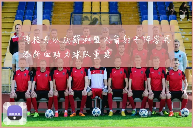 博格丹以底薪加盟火箭射手阵容再添新血助力球队重建