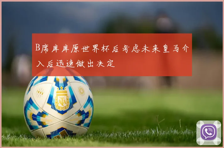 B席库库原世界杯后考虑未来皇马介入后迅速做出决定