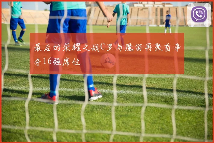 最后的荣耀之战C罗与魔笛再聚首争夺16强席位