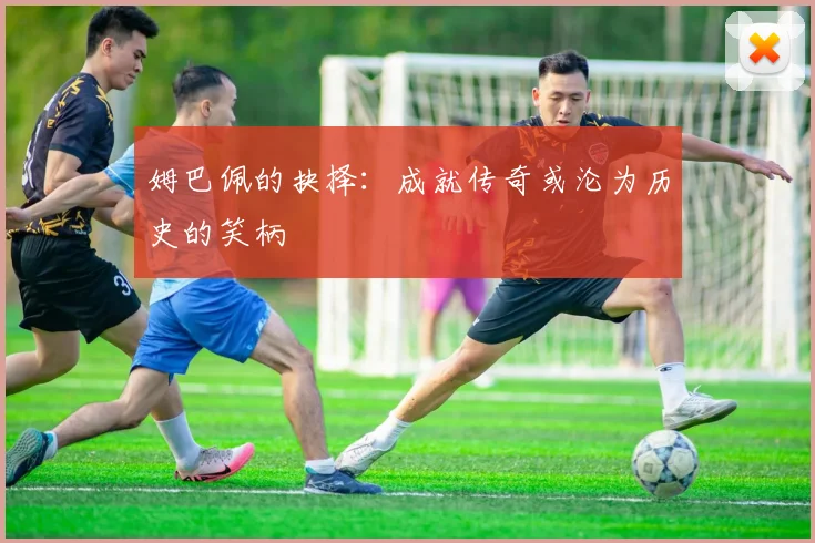 姆巴佩的抉择：成就传奇或沦为历史的笑柄