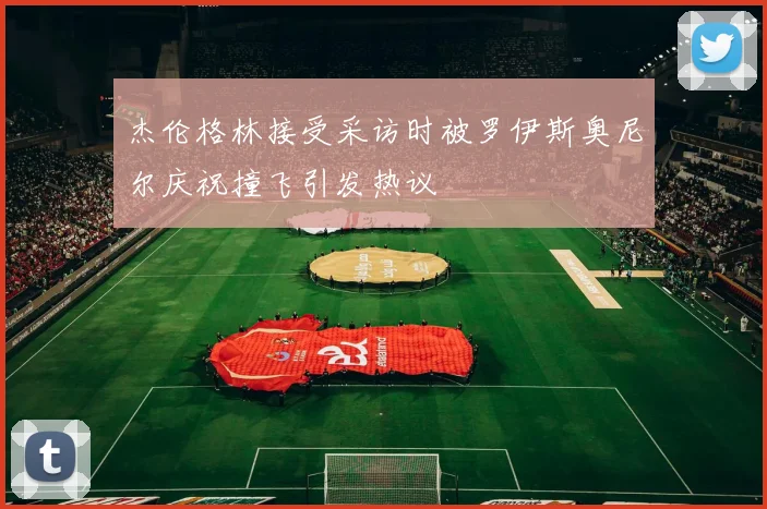 杰伦格林接受采访时被罗伊斯奥尼尔庆祝撞飞引发热议
