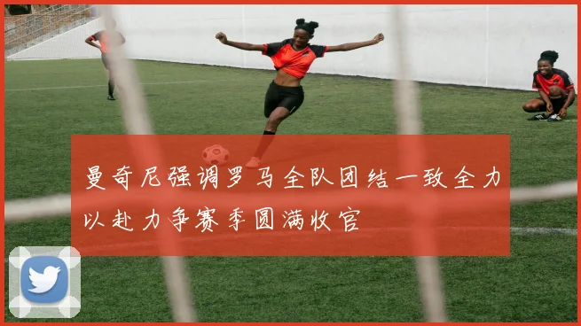 曼奇尼强调罗马全队团结一致全力以赴力争赛季圆满收官