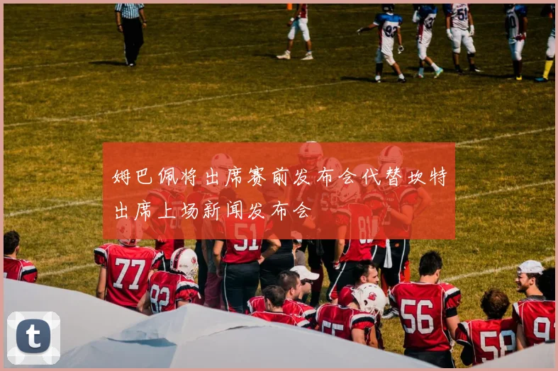 姆巴佩将出席赛前发布会代替坎特出席上场新闻发布会