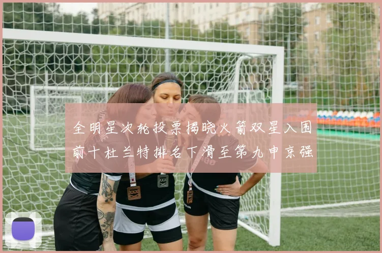 全明星次轮投票揭晓火箭双星入围前十杜兰特排名下滑至第九申京强势晋级第十位