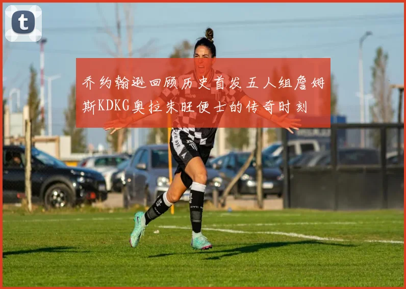 乔约翰逊回顾历史首发五人组詹姆斯KDKG奥拉朱旺便士的传奇时刻