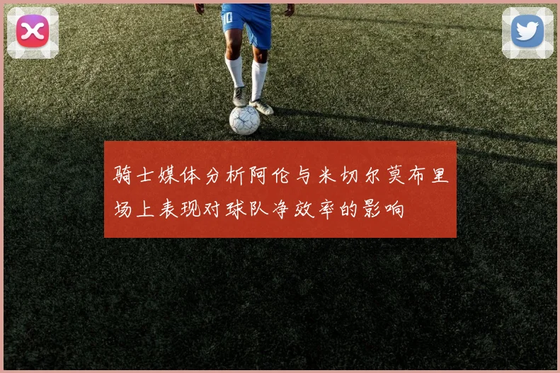 骑士媒体分析阿伦与米切尔莫布里场上表现对球队净效率的影响