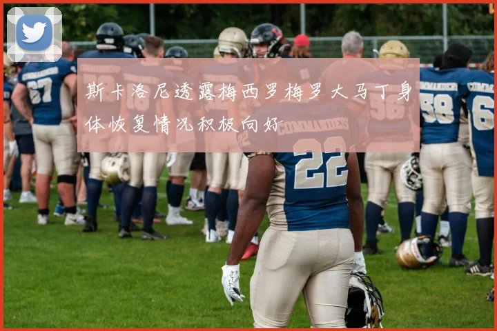 斯卡洛尼透露梅西罗梅罗大马丁身体恢复情况积极向好